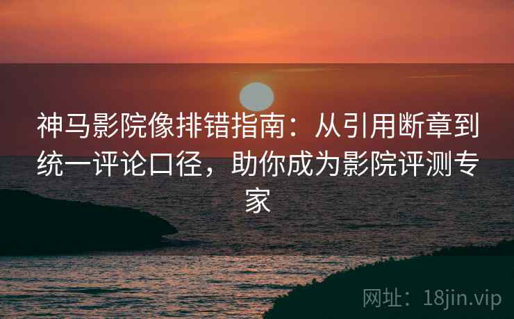 神马影院像排错指南：从引用断章到统一评论口径，助你成为影院评测专家