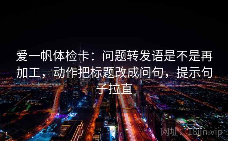 爱一帆体检卡:问题转发语是不是再加工,动作把标题改成问句,提示句子拉直 爱一帆体检卡:问题转发语是不是再加工,动作把标题改成问句,提示句子拉直