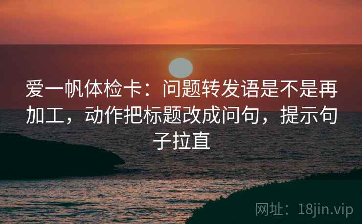 爱一帆体检卡:问题转发语是不是再加工,动作把标题改成问句,提示句子拉直 爱一帆体检卡:问题转发语是不是再加工,动作把标题改成问句,提示句子拉直