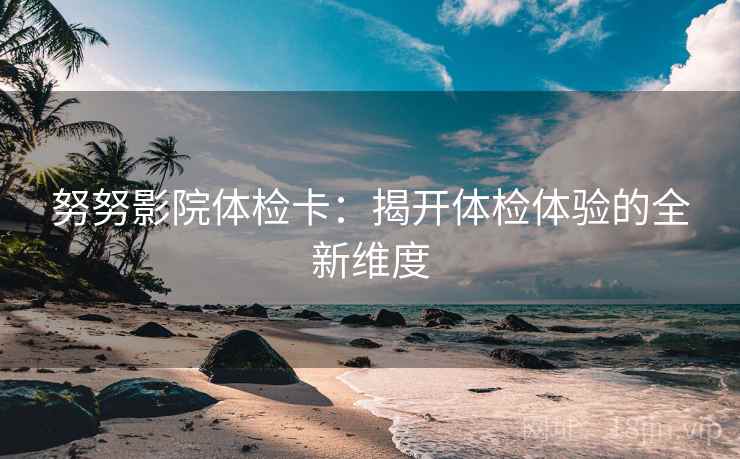 努努影院体检卡：揭开体检体验的全新维度