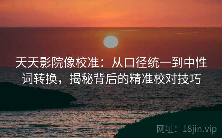 天天影院像校准:从口径统一到中性词转换,揭秘背后的精准校对技巧 天天影院像校准:从口径统一到中性词转换,揭秘背后的精准校对技巧