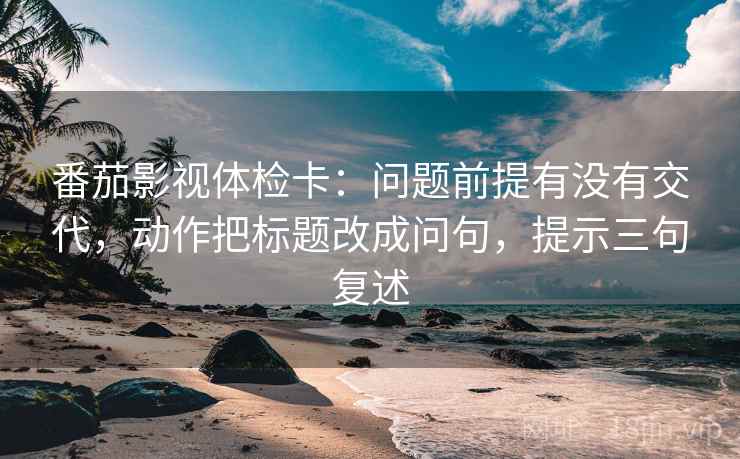番茄影视体检卡：问题前提有没有交代，动作把标题改成问句，提示三句复述