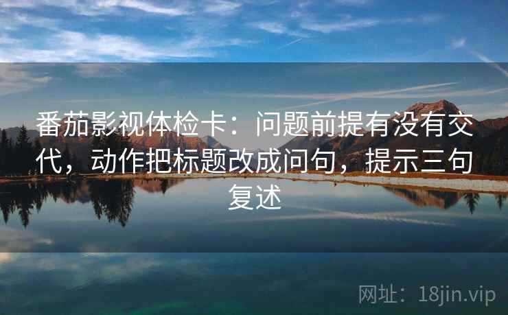 番茄影视体检卡：问题前提有没有交代，动作把标题改成问句，提示三句复述