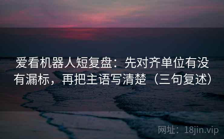 爱看机器人短复盘：先对齐单位有没有漏标，再把主语写清楚（三句复述）