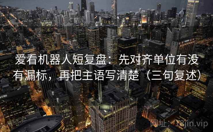 爱看机器人短复盘：先对齐单位有没有漏标，再把主语写清楚（三句复述）