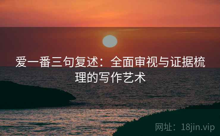 爱一番三句复述:全面审视与证据梳理的写作艺术 爱一番三句复述:全面审视与证据梳理的写作艺术