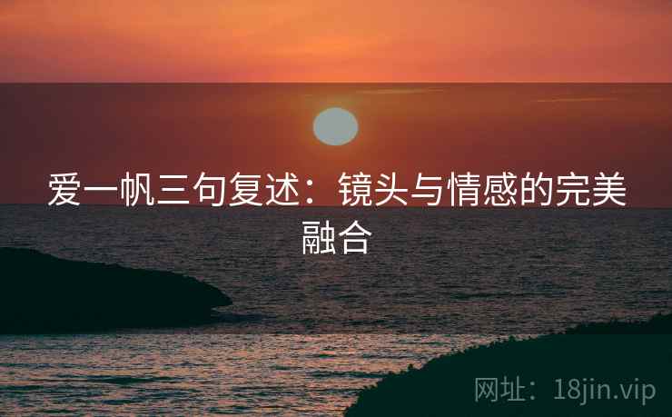 爱一帆三句复述:镜头与情感的完美融合 爱一帆三句复述:镜头与情感的完美融合