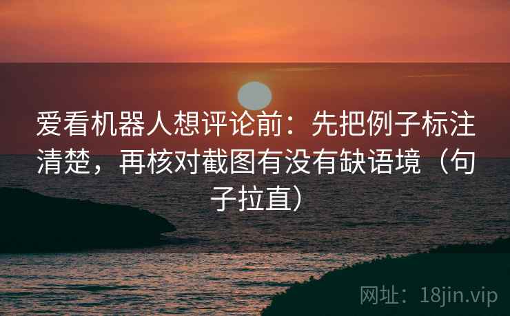 爱看机器人想评论前：先把例子标注清楚，再核对截图有没有缺语境（句子拉直）