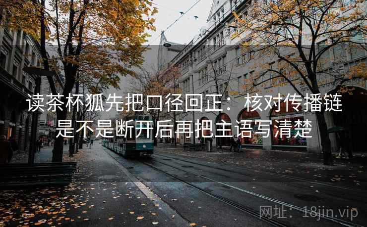 读茶杯狐先把口径回正:核对传播链是不是断开后再把主语写清楚 读茶杯狐先把口径回正:核对传播链是不是断开后再把主语写清楚