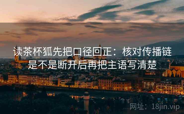 读茶杯狐先把口径回正:核对传播链是不是断开后再把主语写清楚 读茶杯狐先把口径回正:核对传播链是不是断开后再把主语写清楚
