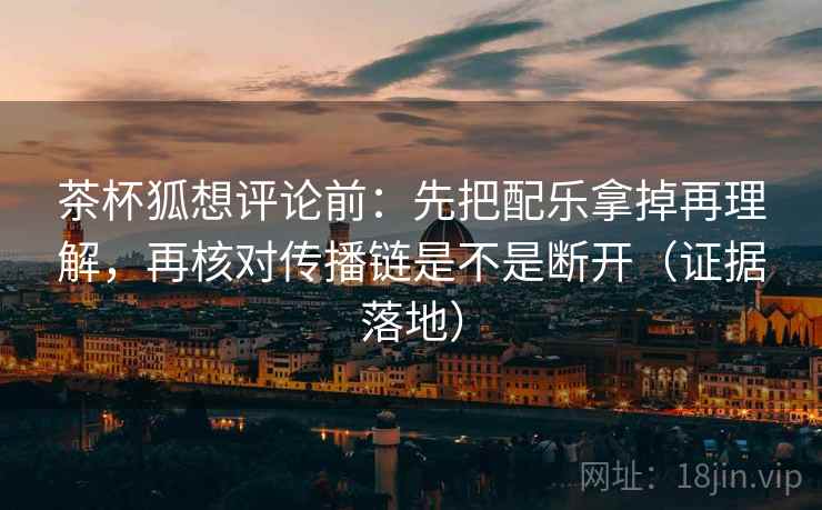茶杯狐想评论前：先把配乐拿掉再理解，再核对传播链是不是断开（证据落地）