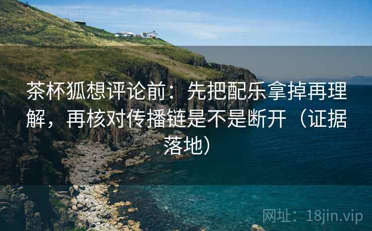 茶杯狐想评论前：先把配乐拿掉再理解，再核对传播链是不是断开（证据落地）