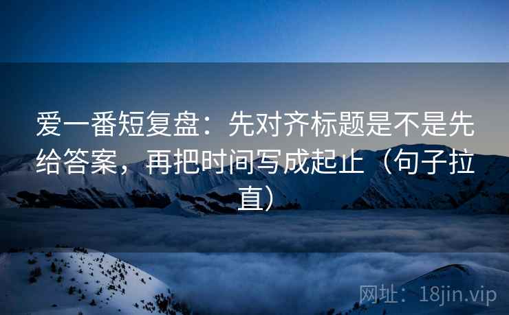 爱一番短复盘:先对齐标题是不是先给答案,再把时间写成起止(句子拉直) 爱一番短复盘:先对齐标题是不是先给答案,再把时间写成起止(句子拉直)
