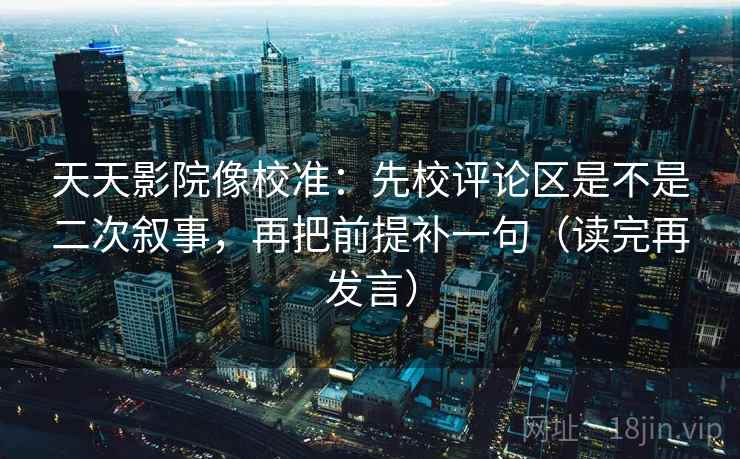 天天影院像校准:先校评论区是不是二次叙事,再把前提补一句(读完再发言) 天天影院像校准:先校评论区是不是二次叙事,再把前提补一句(读完再发言)