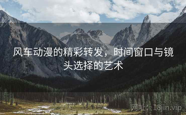 风车动漫的精彩转发,时间窗口与镜头选择的艺术 风车动漫的精彩转发,时间窗口与镜头选择的艺术