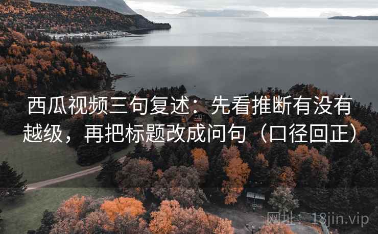 西瓜视频三句复述:先看推断有没有越级,再把标题改成问句(口径回正) 西瓜视频三句复述:先看推断有没有越级,再把标题改成问句(口径回正)