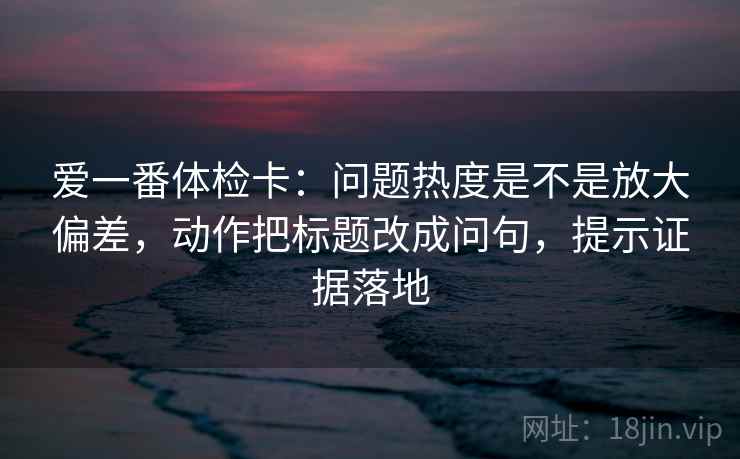 爱一番体检卡:问题热度是不是放大偏差,动作把标题改成问句,提示证据落地 爱一番体检卡:问题热度是不是放大偏差,动作把标题改成问句,提示证据落地